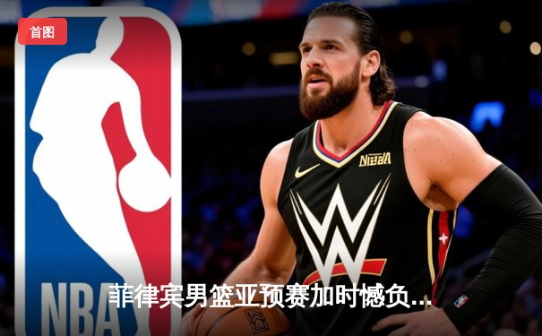 菲律宾男篮亚预赛加时憾负新西兰 凯·索托狂砍28分17篮板难救主