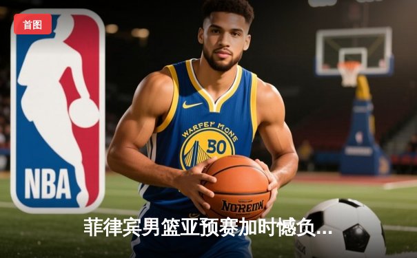 菲律宾男篮亚预赛加时憾负韩国，凯·索托空砍26+15难救主