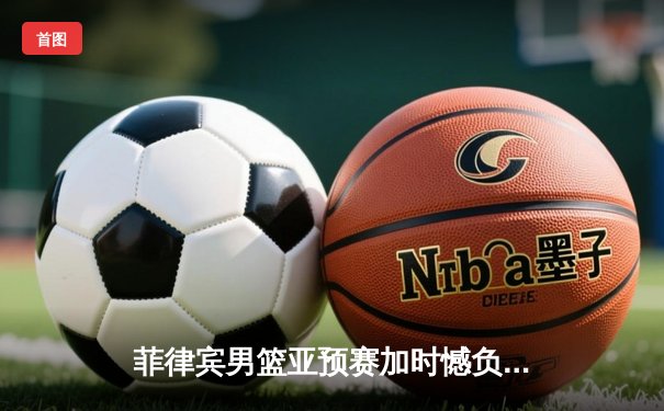 菲律宾男篮亚预赛加时憾负韩国，凯·索托空砍28+15难救主