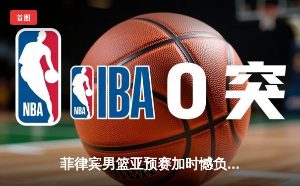 菲律宾男篮亚预赛加时憾负韩国，凯·索托空砍28+15难救主