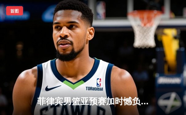 菲律宾男篮亚预赛加时憾负韩国，凯·索托空砍26+17难救主